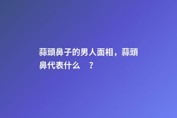 蒜頭鼻子的男人面相，蒜頭鼻代表什么？